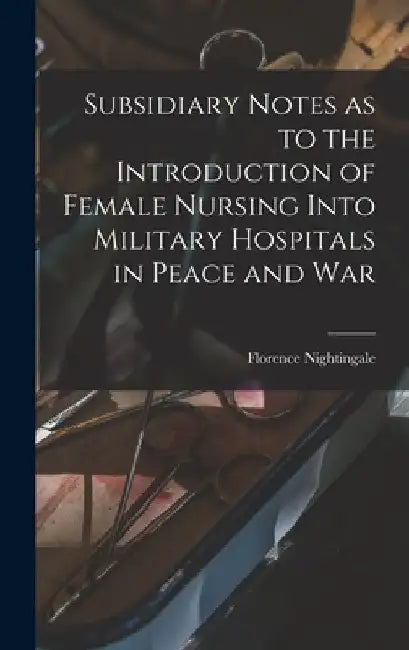 Subsidiary Notes as to the Introduction of Female Nursing Into Military Hospitals in Peace and War by Florence Nightingale