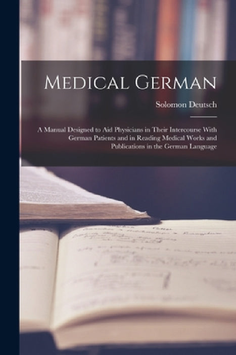 Medical German: A Manual Designed to Aid Physicians in Their Intercourse With German Patients and in Reading Medical Works and Publica by Solomon Deutsch