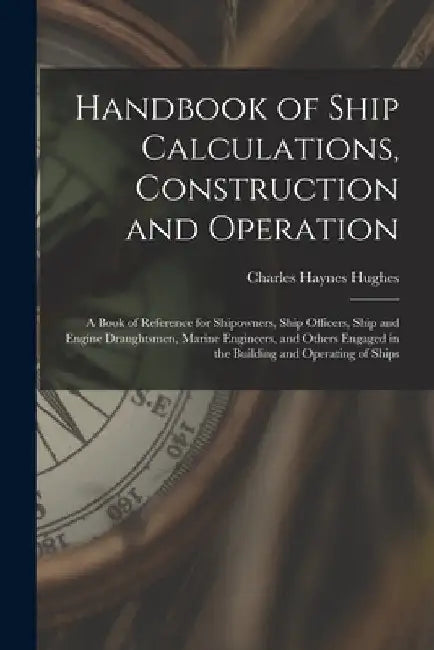 Handbook of Ship Calculations, Construction and Operation: A Book of Reference for Shipowners, Ship Officers, Ship and Engine Draughtsmen, Marine Engi by Charles Haynes Hughes