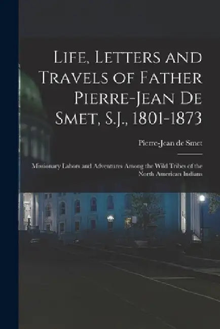 Life, Letters and Travels of Father Pierre-Jean De Smet, S.J., 1801-1873: Missionary Labors and Adventures Among the Wild Tribes of the North American by Pierre-Jean De Smet