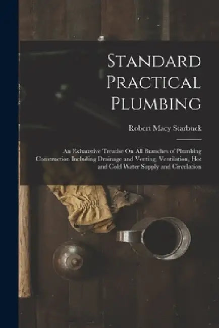 Standard Practical Plumbing: An Exhaustive Treatise On All Branches of Plumbing Construction Including Drainage and Venting, Ventilation, Hot and C by Robert Macy Starbuck