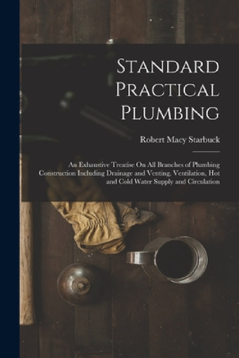 Standard Practical Plumbing: An Exhaustive Treatise On All Branches of Plumbing Construction Including Drainage and Venting, Ventilation, Hot and C by Robert Macy Starbuck