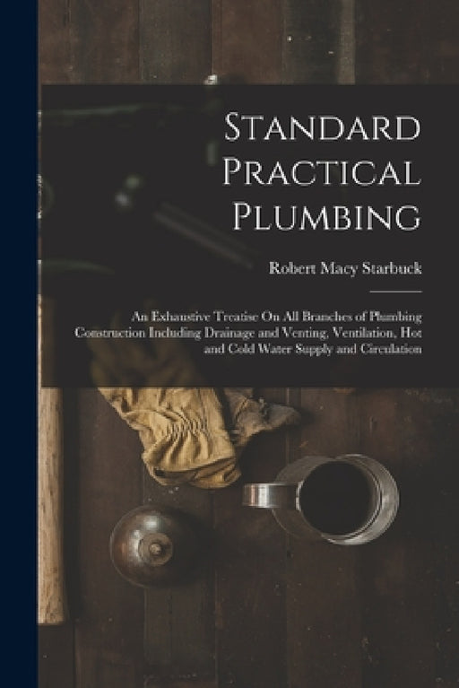 Standard Practical Plumbing: An Exhaustive Treatise On All Branches of Plumbing Construction Including Drainage and Venting, Ventilation, Hot and C by Robert Macy Starbuck