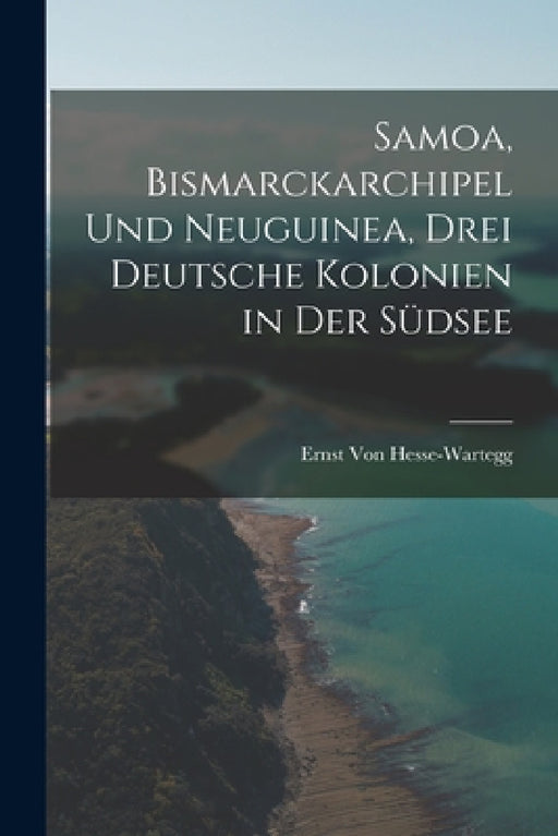 Samoa, Bismarckarchipel Und Neuguinea, Drei Deutsche Kolonien in Der Südsee by Ernst Von Hesse-Wartegg
