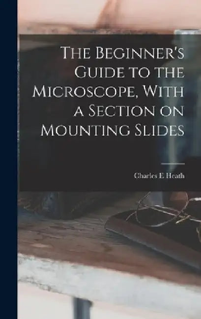 The Beginner's Guide to the Microscope, With a Section on Mounting Slides by Charles E. Heath