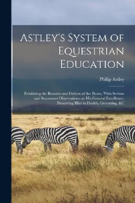 Astley's System of Equestrian Education: Exhibiting the Beauties and Defects of the Horse, With Serious and Important Observations on his General Exce by Philip Astley