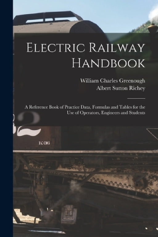 Electric Railway Handbook: A Reference Book of Practice Data, Formulas and Tables for the Use of Operators, Engineers and Students by Albert Sutton Richey, William Charles Greenough