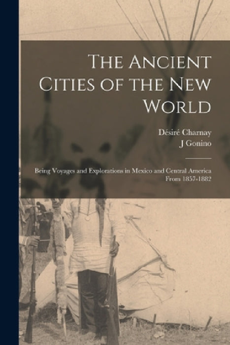 The Ancient Cities of the New World: Being Voyages and Explorations in Mexico and Central America From 1857-1882 by Désiré Charnay, J. Gonino