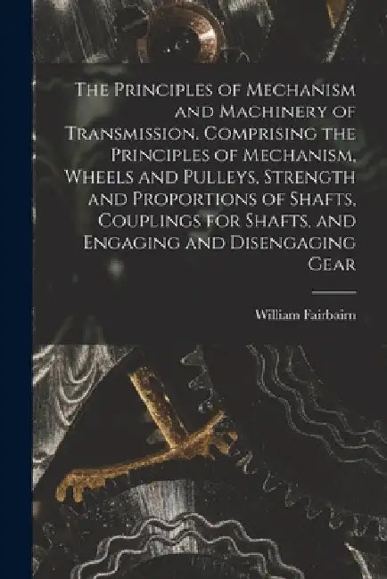 The Principles of Mechanism and Machinery of Transmission. Comprising the Principles of Mechanism, Wheels and Pulleys, Strength and Proportions of Sha by William Fairbairn