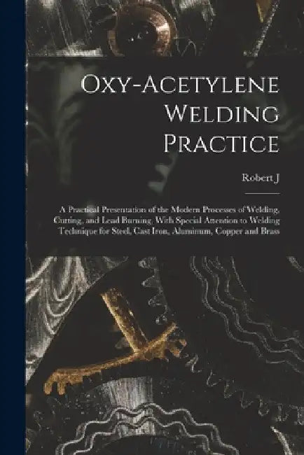 Oxy-acetylene Welding Practice; a Practical Presentation of the Modern Processes of Welding, Cutting, and Lead Burning, With Special Attention to Weld by Robert J. B. 1889 Kehl