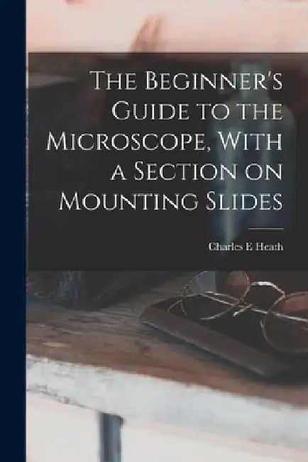 The Beginner's Guide to the Microscope, With a Section on Mounting Slides by Charles E. Heath
