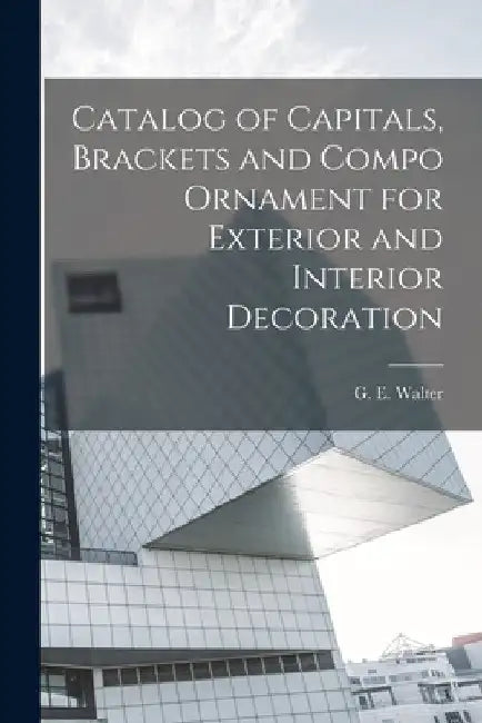 Catalog of Capitals, Brackets and Compo Ornament for Exterior and Interior Decoration by G. E. Walter