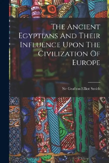 The Ancient Egyptians And Their Influence Upon The Civilization Of Europe by Sir Grafton Elliot Smith