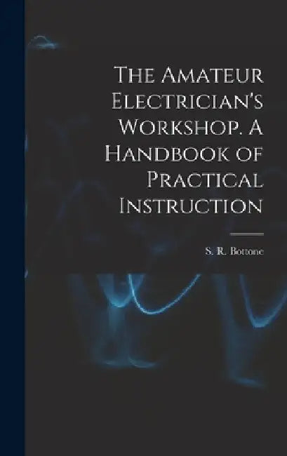 The Amateur Electrician's Workshop. A Handbook of Practical Instruction by S. R. Bottone