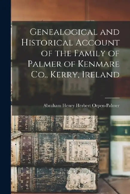 Genealogical and Historical Account of the Family of Palmer of Kenmare Co., Kerry, Ireland by Abraham Henry Herbert Orpen-Palmer