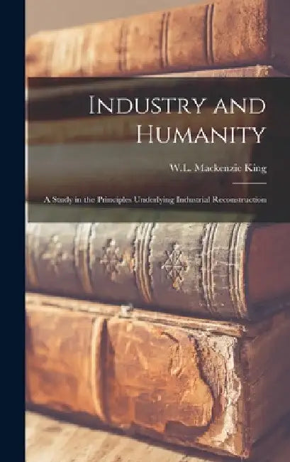Industry and Humanity: A Study in the Principles Underlying Industrial Reconstruction by W. L. MacKenzie King