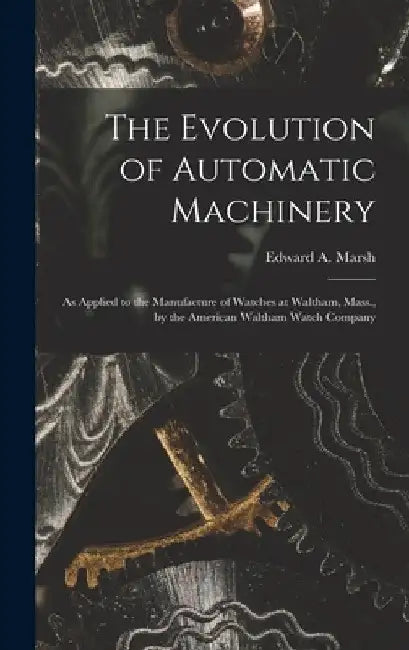 The Evolution of Automatic Machinery: As Applied to the Manufacture of Watches at Waltham, Mass., by the American Waltham Watch Company by Edward a. Marsh