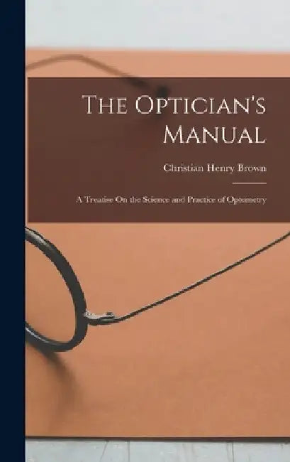 The Optician's Manual: A Treatise On the Science and Practice of Optometry by Christian Henry Brown
