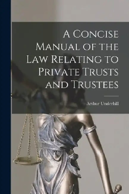 A Concise Manual of the Law Relating to Private Trusts and Trustees by Arthur Underhill