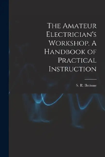 The Amateur Electrician's Workshop. A Handbook of Practical Instruction by S. R. Bottone
