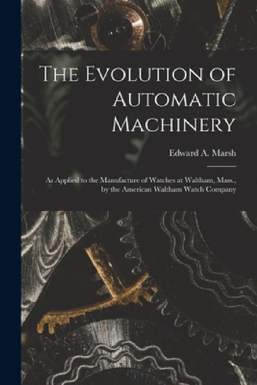 The Evolution of Automatic Machinery: As Applied to the Manufacture of Watches at Waltham, Mass., by the American Waltham Watch Company by Edward a. Marsh
