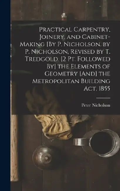 Practical Carpentry, Joinery, and Cabinet-Making [By P. Nicholson. by P. Nicholson, Revised by T. Tredgold. [2 Pt. Followed By] the Elements of Geomet by Peter Nicholson