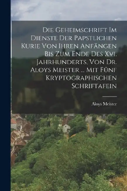 Die Geheimschrift Im Dienste Der Papstlichen Kurie Von Ihren Anfängen Bis Zum Ende Des Xvi. Jahrhunderts, Von Dr. Aloys Meister ... Mit Fünf Kryptogra by Aloys Meister