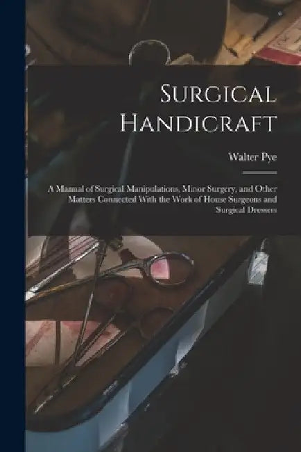 Surgical Handicraft: A Manual of Surgical Manipulations, Minor Surgery, and Other Matters Connected With the Work of House Surgeons and Surgical Dress by Walter Pye