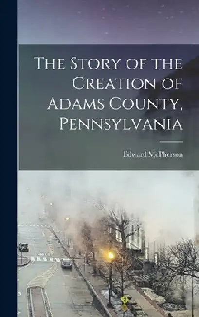 The Story of the Creation of Adams County, Pennsylvania by Edward McPherson