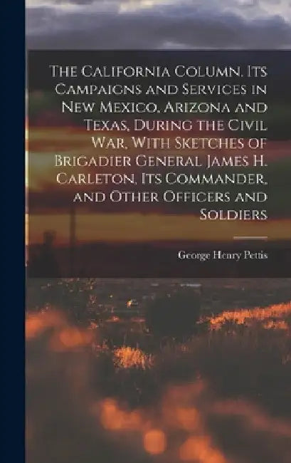 The California Column. Its Campaigns and Services in New Mexico, Arizona and Texas, During the Civil War, With Sketches of Brigadier General James H. by George Henry Pettis