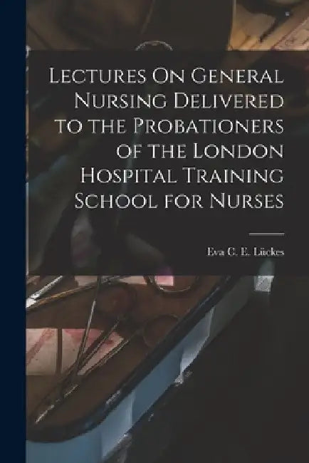 Lectures On General Nursing Delivered to the Probationers of the London Hospital Training School for Nurses by Eva C. E. Lückes