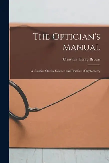 The Optician's Manual: A Treatise On the Science and Practice of Optometry by Christian Henry Brown