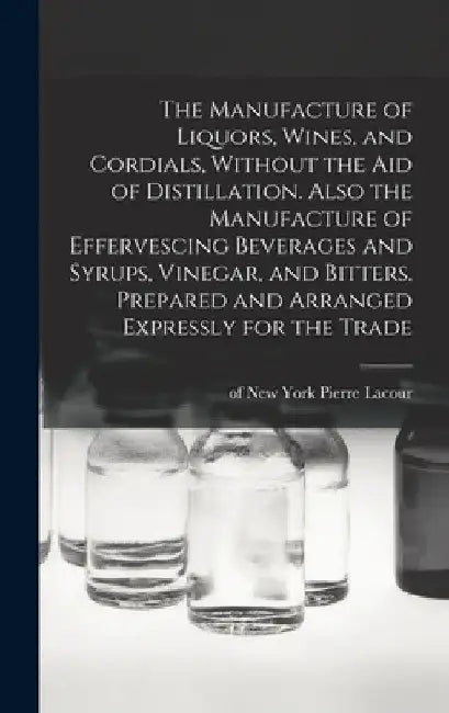 The Manufacture of Liquors, Wines, and Cordials, Without the aid of Distillation. Also the Manufacture of Effervescing Beverages and Syrups, Vinegar, by Pierre Of New York Lacour