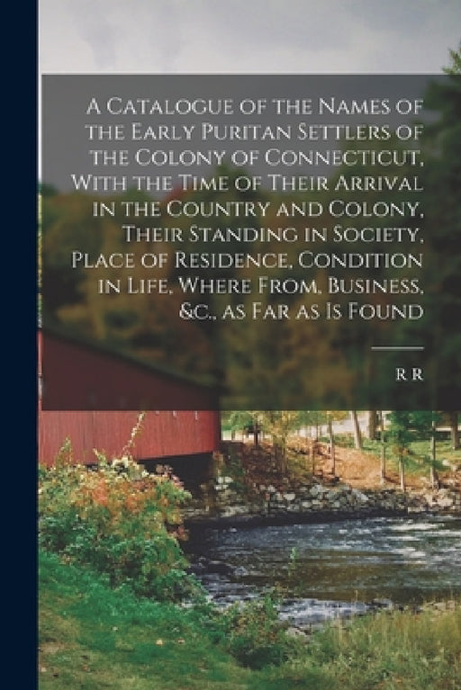 A Catalogue of the Names of the Early Puritan Settlers of the Colony of Connecticut, With the Time of Their Arrival in the Country and Colony, Their S by R. R. 1785-1868 Hinman