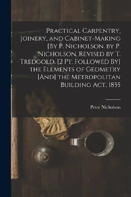 Practical Carpentry, Joinery, and Cabinet-Making [By P. Nicholson. by P. Nicholson, Revised by T. Tredgold. [2 Pt. Followed By] the Elements of Geomet by Peter Nicholson