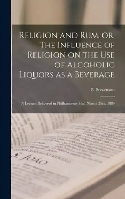 Religion and rum, or, The Influence of Religion on the use of Alcoholic Liquors as a Beverage: A Lecture Delivered in Philharmonic Hall, March 26th, 1 by E. Stevenson