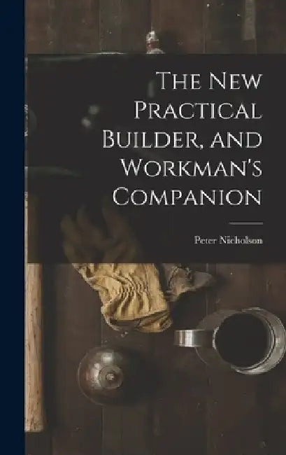 The New Practical Builder, and Workman's Companion by Peter Nicholson