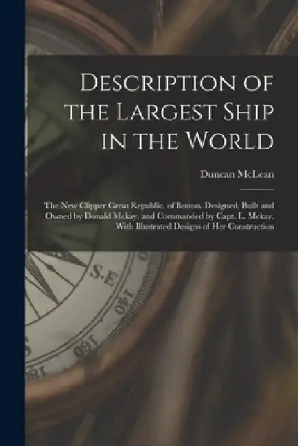 Description of the Largest Ship in the World: The New Clipper Great Republic, of Boston. Designed, Built and Owned by Donald Mckay, and Commanded by C by Duncan McLean