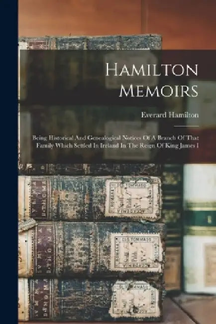 Hamilton Memoirs: Being Historical And Genealogical Notices Of A Branch Of That Family Which Settled In Ireland In The Reign Of King James I by Everard 1855- Comp Hamilton