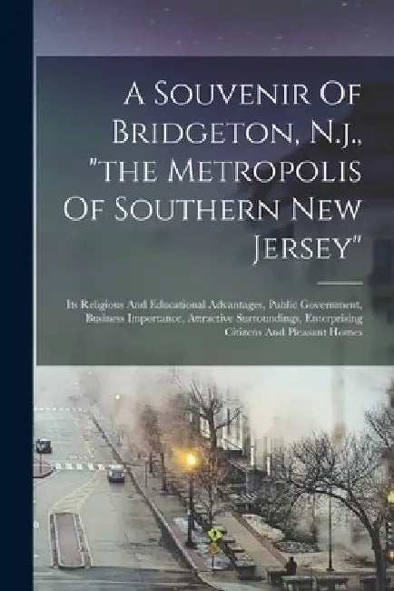 A Souvenir Of Bridgeton, N.j., "the Metropolis Of Southern New Jersey": Its Religious And Educational Advantages, Public Government, Business Importan by Anonymous