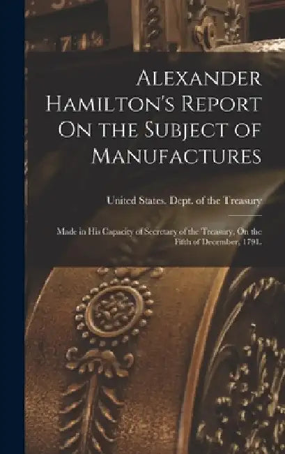 Alexander Hamilton's Report On the Subject of Manufactures: Made in His Capacity of Secretary of the Treasury, On the Fifth of December, 1791. by United States Dept of the Treasury