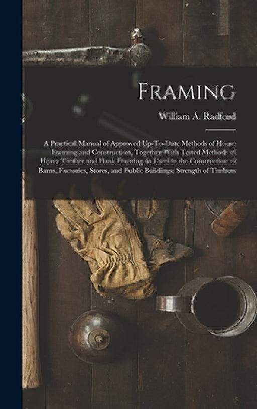 Framing: A Practical Manual of Approved Up-To-Date Methods of House Framing and Construction, Together With Tested Methods of H by William a. Radford