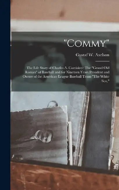 "Commy": The Life Story of Charles A. Comiskey: The "Grand Old Roman" of Baseball and for Nineteen Years President and Owner of by Gustaf W. Axelson