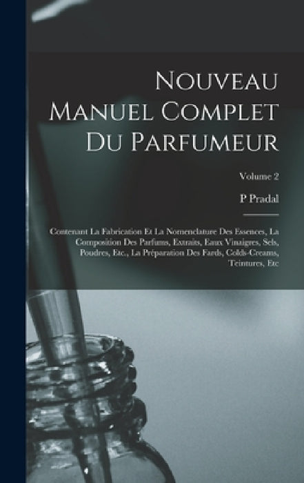 Nouveau Manuel Complet Du Parfumeur: Contenant La Fabrication Et La Nomenclature Des Essences, La Composition Des Parfums, Extraits, Eaux Vinaigres, S by P. Pradal