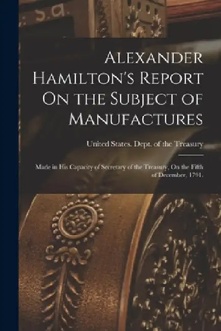 Alexander Hamilton's Report On the Subject of Manufactures: Made in His Capacity of Secretary of the Treasury, On the Fifth of December, 1791. by United States Dept of the Treasury