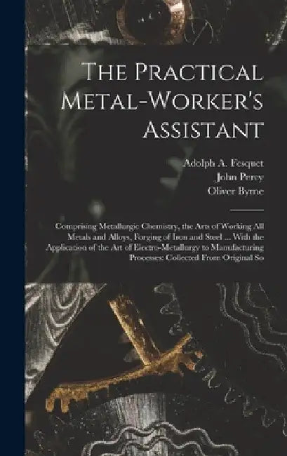 The Practical Metal-Worker's Assistant: Comprising Metallurgic Chemistry, the Arts of Working All Metals and Alloys, Forging of Iron and Steel ... Wit by Oliver Byrne