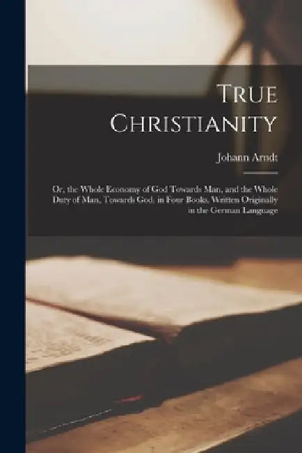 True Christianity; Or, the Whole Economy of God Towards Man, and the Whole Duty of Man, Towards God. in Four Books. Written Originally in the German L by Johann Arndt