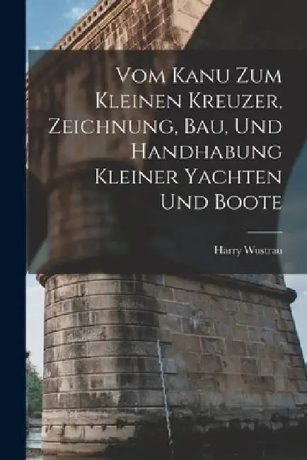 Vom Kanu Zum Kleinen Kreuzer, Zeichnung, Bau, Und Handhabung Kleiner Yachten Und Boote by Harry Wustrau