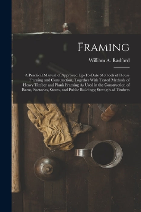 Framing: A Practical Manual of Approved Up-To-Date Methods of House Framing and Construction, Together With Tested Methods of H by William a. Radford