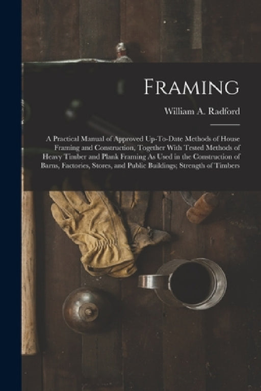 Framing: A Practical Manual of Approved Up-To-Date Methods of House Framing and Construction, Together With Tested Methods of H by William a. Radford